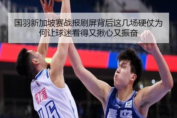 国羽新加坡赛战报刷屏背后这几场硬仗为何让球迷看得又揪心又振奋