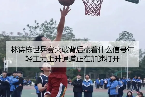 林诗栋世乒赛突破背后藏着什么信号年轻主力上升通道正在加速打开